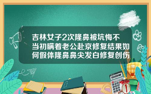吉林女子2次隆鼻被坑悔不当初瞒着老公赴京修复结果如何假体隆鼻鼻尖发白修复创伤大吗
