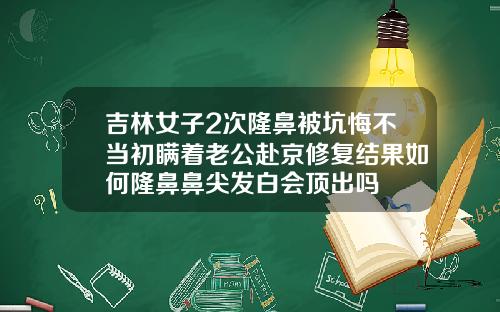 吉林女子2次隆鼻被坑悔不当初瞒着老公赴京修复结果如何隆鼻鼻尖发白会顶出吗