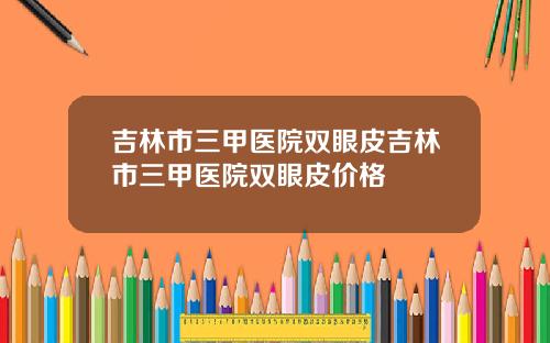 吉林市三甲医院双眼皮吉林市三甲医院双眼皮价格