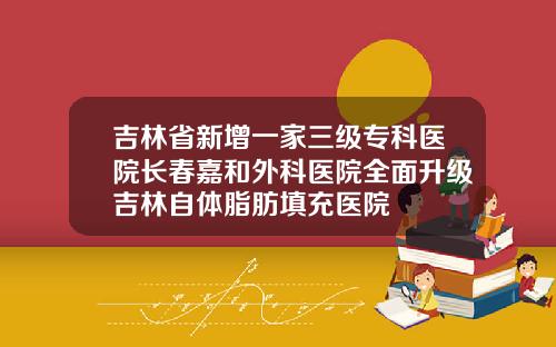 吉林省新增一家三级专科医院长春嘉和外科医院全面升级吉林自体脂肪填充医院