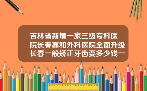 吉林省新增一家三级专科医院长春嘉和外科医院全面升级长春一般矫正牙齿要多少钱一颗