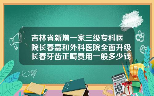 吉林省新增一家三级专科医院长春嘉和外科医院全面升级长春牙齿正畸费用一般多少钱