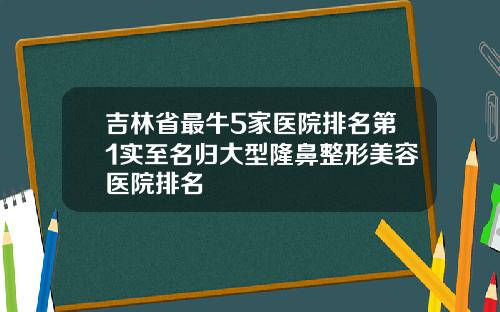 吉林省最牛5家医院排名第1实至名归大型隆鼻整形美容医院排名