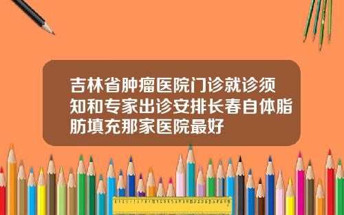 吉林省肿瘤医院门诊就诊须知和专家出诊安排长春自体脂肪填充那家医院最好