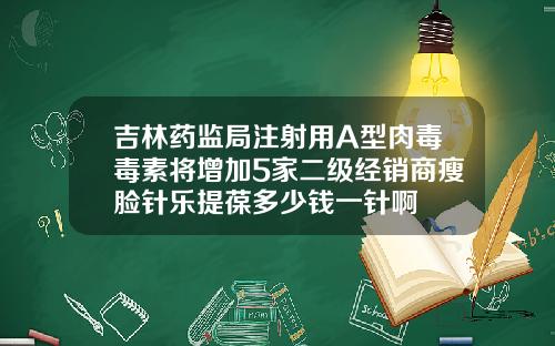 吉林药监局注射用A型肉毒毒素将增加5家二级经销商瘦脸针乐提葆多少钱一针啊