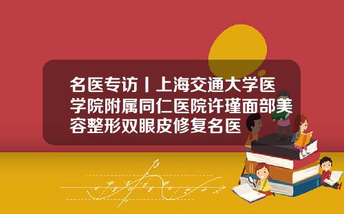 名医专访丨上海交通大学医学院附属同仁医院许瑾面部美容整形双眼皮修复名医