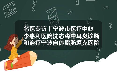 名医专访丨宁波市医疗中心李惠利医院沈志森中耳炎诊断和治疗宁波自体脂肪填充医院