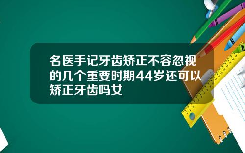 名医手记牙齿矫正不容忽视的几个重要时期44岁还可以矫正牙齿吗女