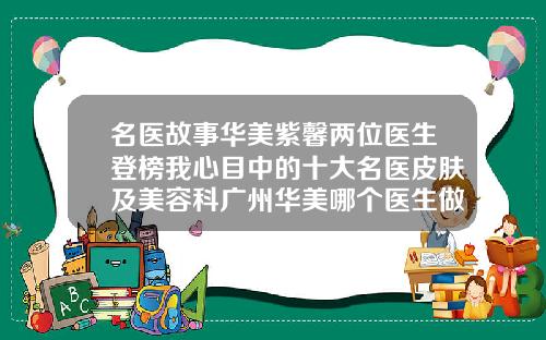 名医故事华美紫馨两位医生登榜我心目中的十大名医皮肤及美容科广州华美哪个医生做鼻子好