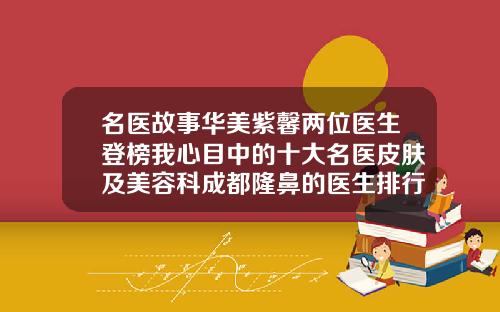 名医故事华美紫馨两位医生登榜我心目中的十大名医皮肤及美容科成都隆鼻的医生排行榜