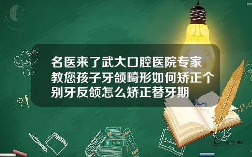名医来了武大口腔医院专家教您孩子牙颌畸形如何矫正个别牙反颌怎么矫正替牙期