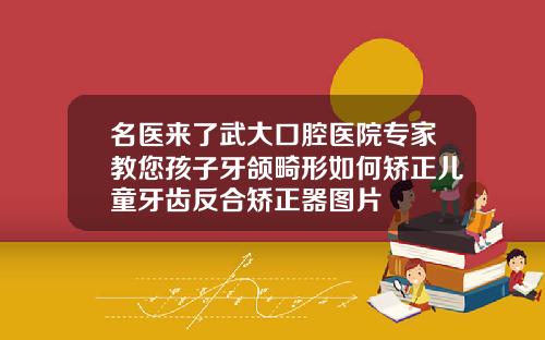 名医来了武大口腔医院专家教您孩子牙颌畸形如何矫正儿童牙齿反合矫正器图片