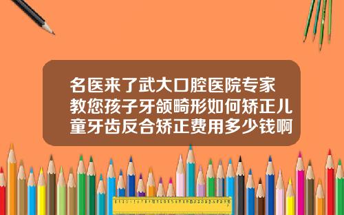 名医来了武大口腔医院专家教您孩子牙颌畸形如何矫正儿童牙齿反合矫正费用多少钱啊