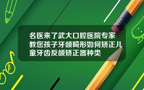 名医来了武大口腔医院专家教您孩子牙颌畸形如何矫正儿童牙齿反颌矫正器种类