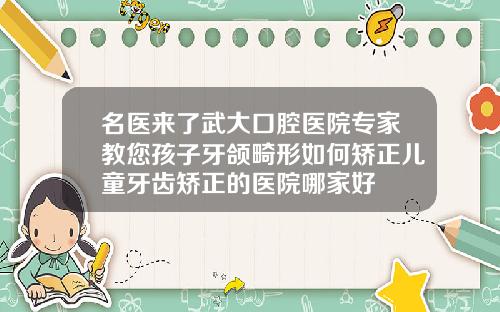 名医来了武大口腔医院专家教您孩子牙颌畸形如何矫正儿童牙齿矫正的医院哪家好
