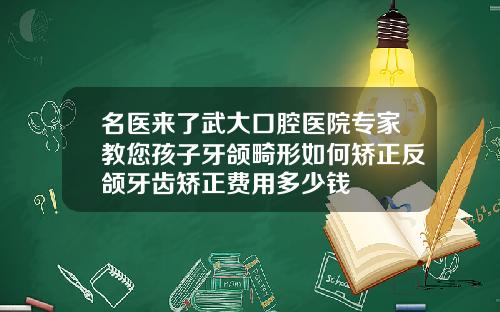 名医来了武大口腔医院专家教您孩子牙颌畸形如何矫正反颌牙齿矫正费用多少钱