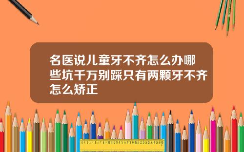 名医说儿童牙不齐怎么办哪些坑千万别踩只有两颗牙不齐怎么矫正