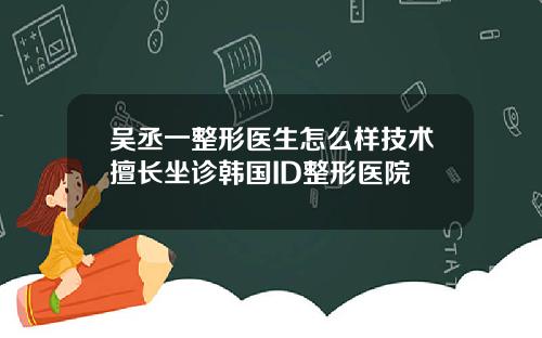 吴丞一整形医生怎么样技术擅长坐诊韩国ID整形医院
