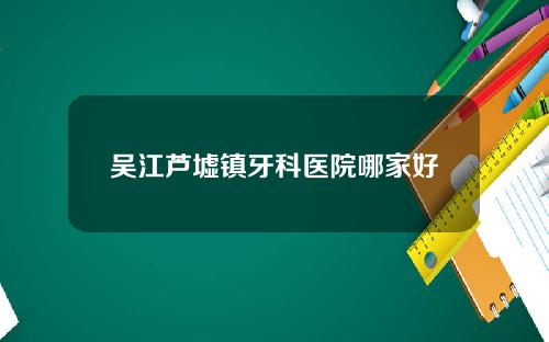 吴江芦墟镇牙科医院哪家好