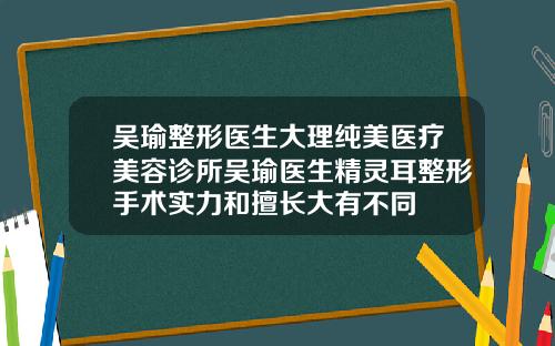 吴瑜整形医生大理纯美医疗美容诊所吴瑜医生精灵耳整形手术实力和擅长大有不同