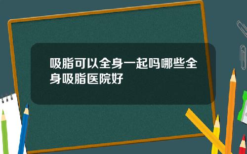 吸脂可以全身一起吗哪些全身吸脂医院好