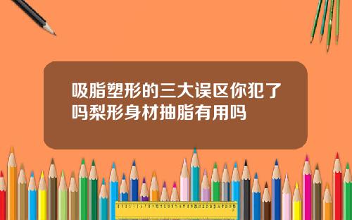吸脂塑形的三大误区你犯了吗梨形身材抽脂有用吗