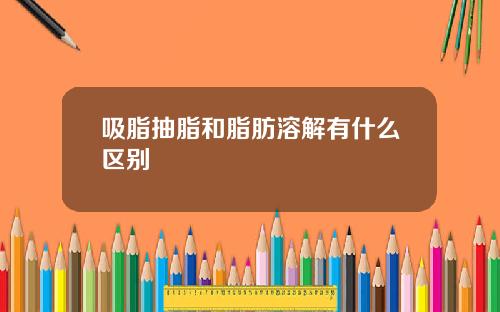 吸脂抽脂和脂肪溶解有什么区别