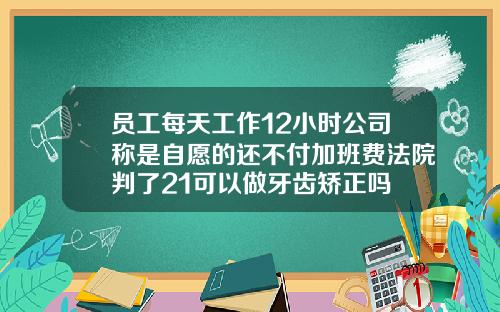 员工每天工作12小时公司称是自愿的还不付加班费法院判了21可以做牙齿矫正吗