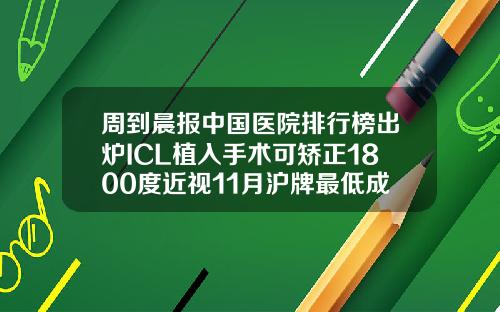 周到晨报中国医院排行榜出炉ICL植入手术可矫正1800度近视11月沪牌最低成交价91400元比较好的矫正牙齿医院有哪些
