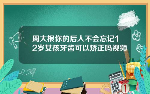 周大根你的后人不会忘记12岁女孩牙齿可以矫正吗视频