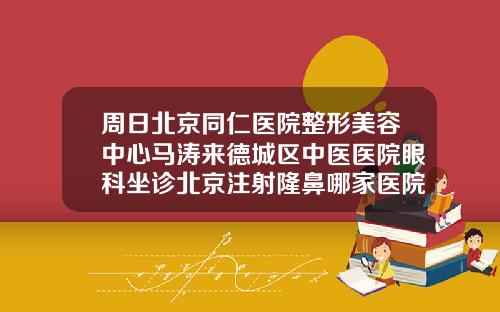 周日北京同仁医院整形美容中心马涛来德城区中医医院眼科坐诊北京注射隆鼻哪家医院好一点