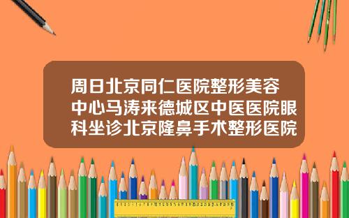 周日北京同仁医院整形美容中心马涛来德城区中医医院眼科坐诊北京隆鼻手术整形医院