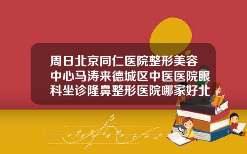周日北京同仁医院整形美容中心马涛来德城区中医医院眼科坐诊隆鼻整形医院哪家好北京