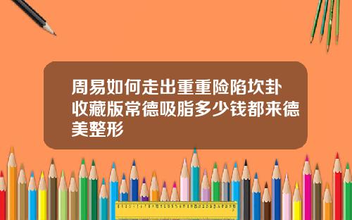 周易如何走出重重险陷坎卦收藏版常德吸脂多少钱都来德美整形