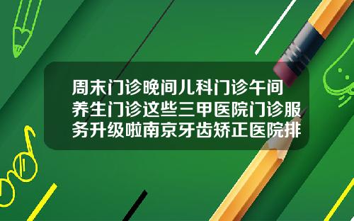 周末门诊晚间儿科门诊午间养生门诊这些三甲医院门诊服务升级啦南京牙齿矫正医院排名