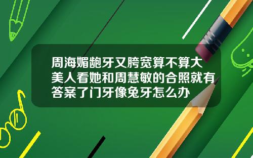 周海媚龅牙又胯宽算不算大美人看她和周慧敏的合照就有答案了门牙像兔牙怎么办