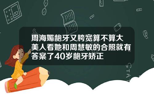周海媚龅牙又胯宽算不算大美人看她和周慧敏的合照就有答案了40岁龅牙矫正