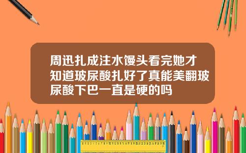 周迅扎成注水馒头看完她才知道玻尿酸扎好了真能美翻玻尿酸下巴一直是硬的吗