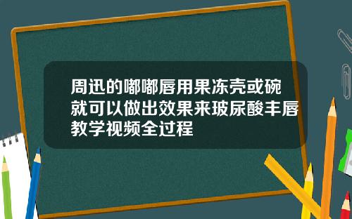 周迅的嘟嘟唇用果冻壳或碗就可以做出效果来玻尿酸丰唇教学视频全过程