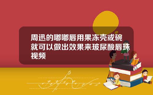 周迅的嘟嘟唇用果冻壳或碗就可以做出效果来玻尿酸唇珠视频