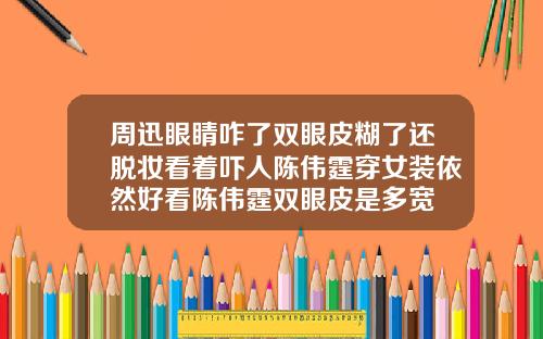 周迅眼睛咋了双眼皮糊了还脱妆看着吓人陈伟霆穿女装依然好看陈伟霆双眼皮是多宽