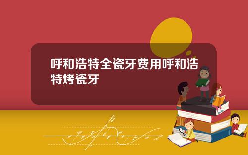 呼和浩特全瓷牙费用呼和浩特烤瓷牙