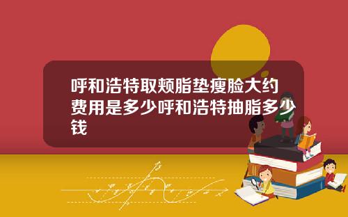 呼和浩特取颊脂垫瘦脸大约费用是多少呼和浩特抽脂多少钱