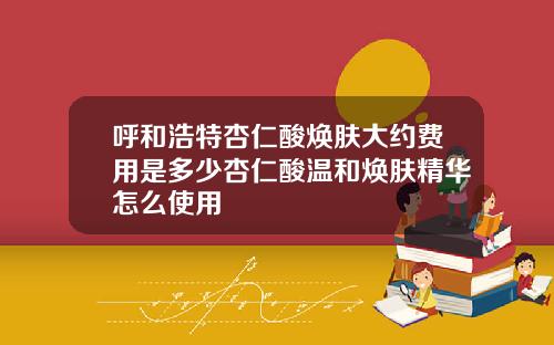 呼和浩特杏仁酸焕肤大约费用是多少杏仁酸温和焕肤精华怎么使用