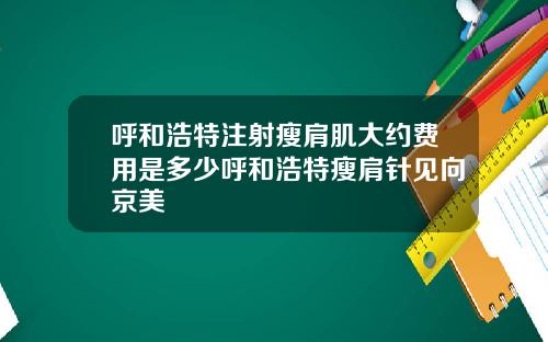 呼和浩特注射瘦肩肌大约费用是多少呼和浩特瘦肩针见向京美