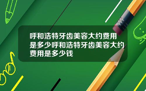 呼和浩特牙齿美容大约费用是多少呼和浩特牙齿美容大约费用是多少钱
