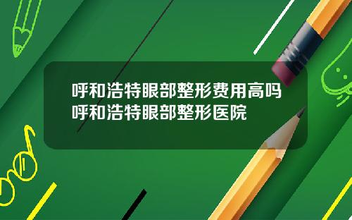 呼和浩特眼部整形费用高吗呼和浩特眼部整形医院