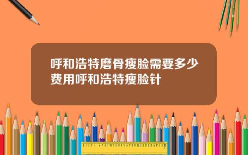 呼和浩特磨骨瘦脸需要多少费用呼和浩特瘦脸针
