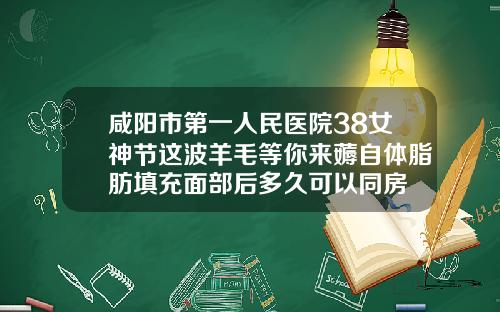 咸阳市第一人民医院38女神节这波羊毛等你来薅自体脂肪填充面部后多久可以同房