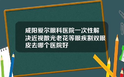 咸阳爱尔眼科医院一次性解决近视散光老花等眼疾割双眼皮去哪个医院好